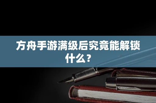 方舟手游满级后究竟能解锁什么？