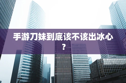 手游刀妹到底该不该出冰心？