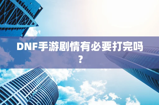 DNF手游剧情有必要打完吗？