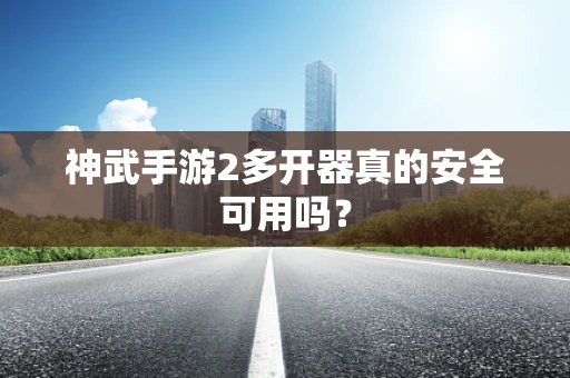 神武手游2多开器真的安全可用吗？