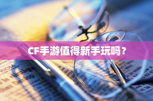 CF手游值得新手玩吗？