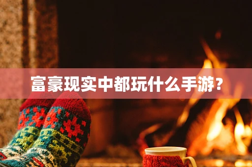 富豪现实中都玩什么手游？