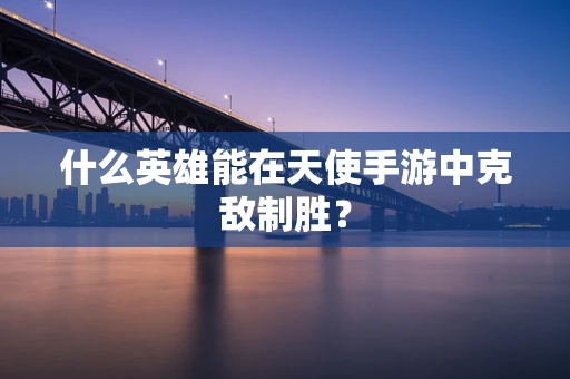 什么英雄能在天使手游中克敌制胜？
