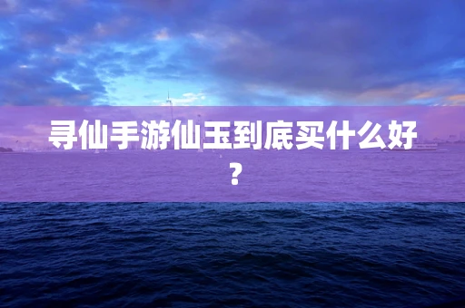 寻仙手游仙玉到底买什么好？