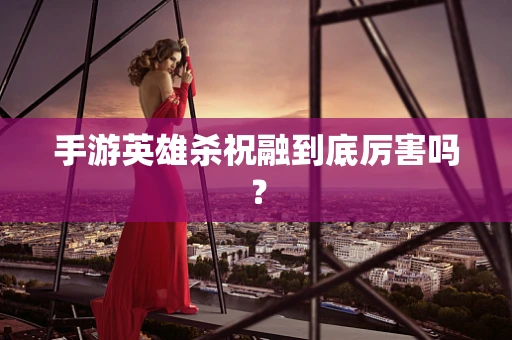 手游英雄杀祝融到底厉害吗？