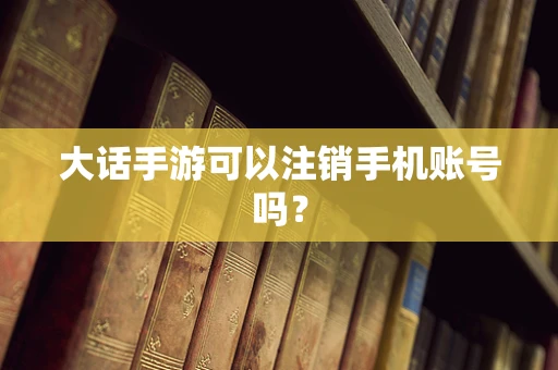 大话手游可以注销手机账号吗？