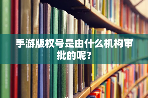 手游版权号是由什么机构审批的呢？