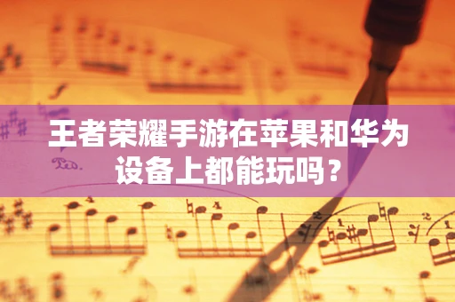 王者荣耀手游在苹果和华为设备上都能玩吗？