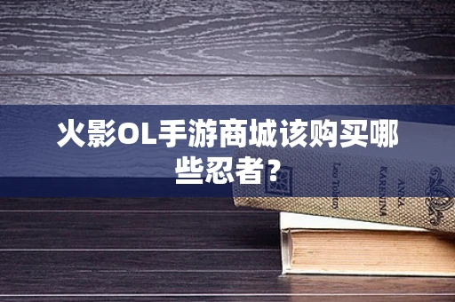 火影OL手游商城该购买哪些忍者？