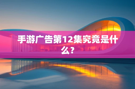 手游广告第12集究竟是什么？