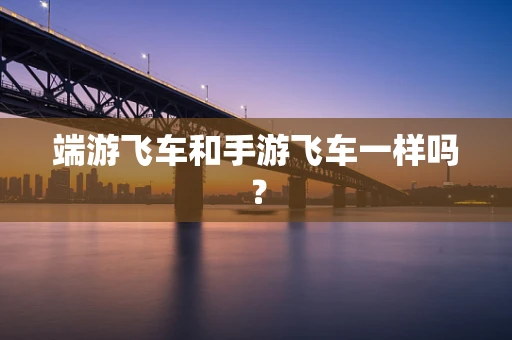 端游飞车和手游飞车一样吗？
